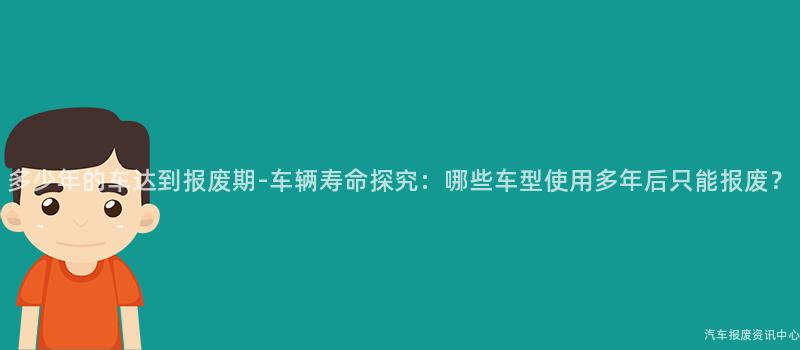 多少年的车达到报废期-车辆寿命探究：哪些车型使用多年后只能报废？