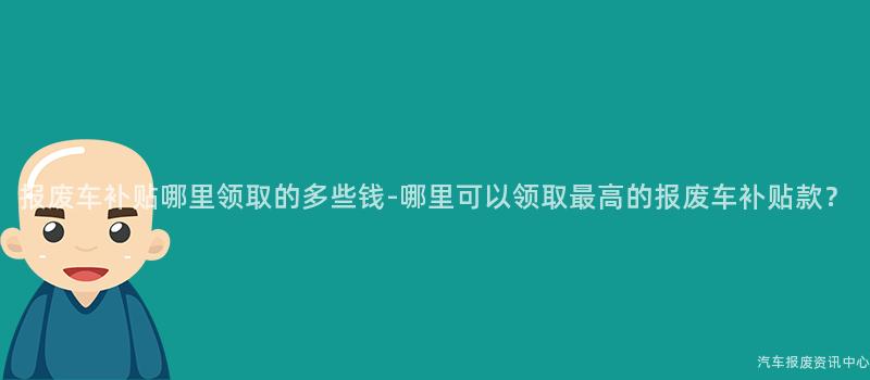 报废车补贴哪里领取的多些钱-哪里可以领取最高的报废车补贴款？