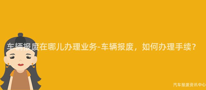 车辆报废在哪儿办理业务-车辆报废，如何办理手续？