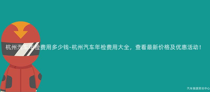 杭州汽车年检费用多少钱-杭州汽车年检费用大全，查看最新价格及优惠活动！