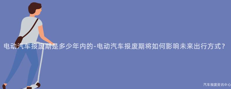 电动汽车报废期是多少年内的-电动汽车报废期将如何影响未来出行方式？