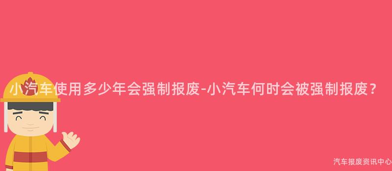 小汽车使用多少年会强制报废-小汽车何时会被强制报废？