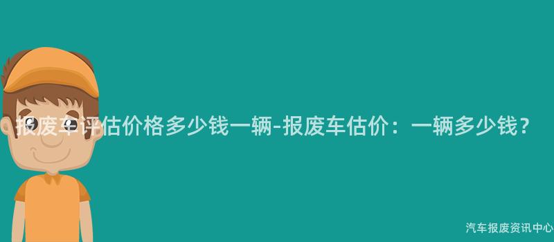 报废车评估价格多少钱一辆-报废车估价：一辆多少钱？