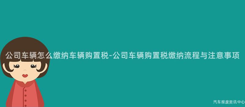 公司车辆怎么缴纳车辆购置税-公司车辆购置税缴纳流程与注意事项