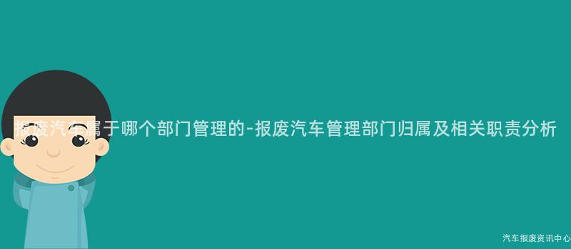 报废汽车属于哪个部门管理的-报废汽车管理部门归属及相关职责分析