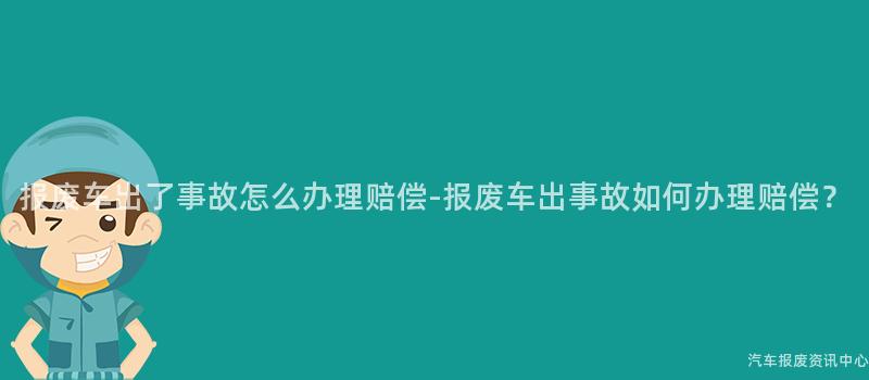 报废车出了事故怎么办理赔偿-报废车出事故如何办理赔偿？