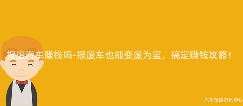 报废汽车赚钱吗-报废车也能变废为宝，搞定赚钱攻略！