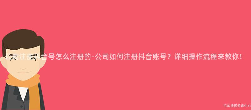 公司注册抖音号怎么注册的-公司如何注册抖音账号？详细操作流程来教你！