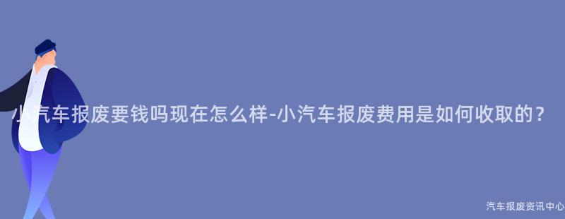 小汽车报废要钱吗现在怎么样-小汽车报废费用是如何收取的？