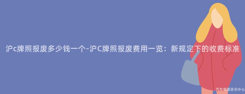 沪c牌照报废多少钱一个-沪C牌照报废费用一览：新规定下的收费标准