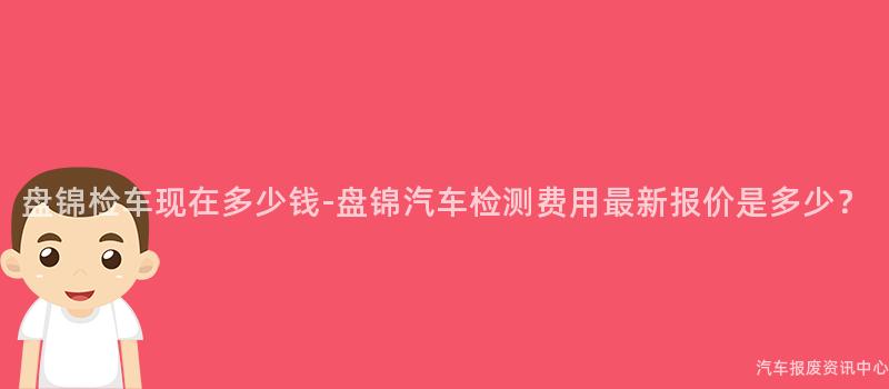 盘锦检车现在多少钱-盘锦汽车检测费用最新报价是多少？