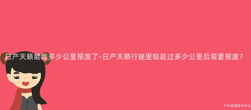 日产天籁能跑多少公里报废了-日产天籁行驶里程超过多少公里后需要报废？