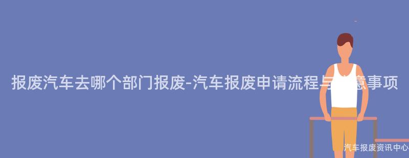 报废汽车去哪个部门报废-汽车报废申请流程与注意事项