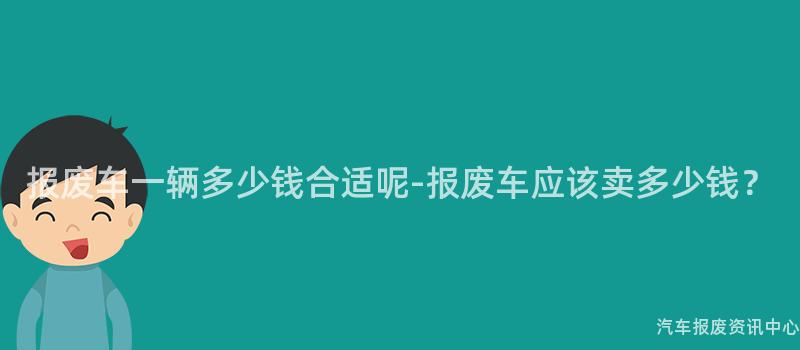 报废车一辆多少钱合适呢-报废车应该卖多少钱？