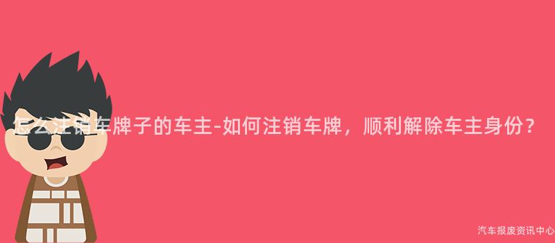 怎么注销车牌子的车主-如何注销车牌，顺利解除车主身份？