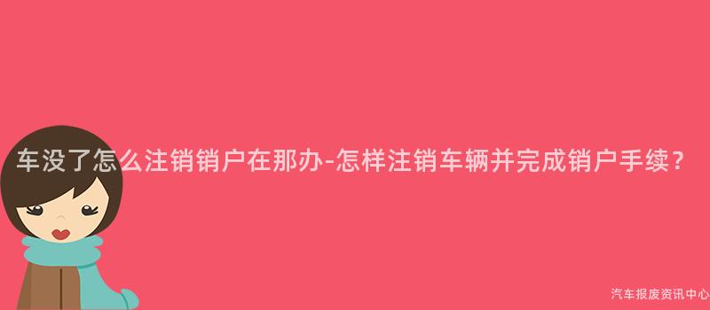 车没了怎么注销销户在那办-怎样注销车辆并完成销户手续？