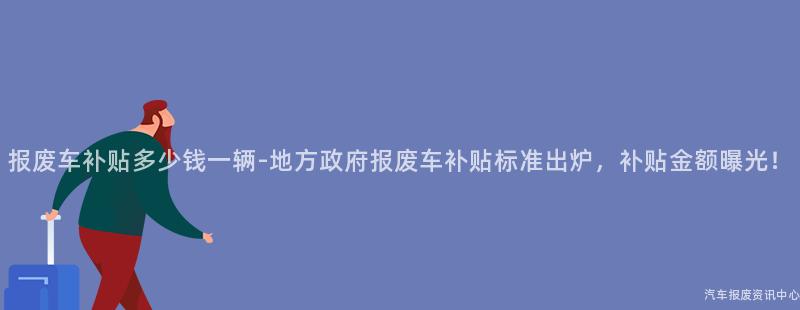 报废车补贴多少钱一辆-地方政府报废车补贴标准出炉，补贴金额曝光！