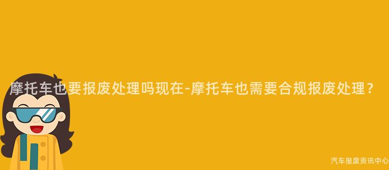 摩托车也要报废处理吗现在-摩托车也需要合规报废处理？