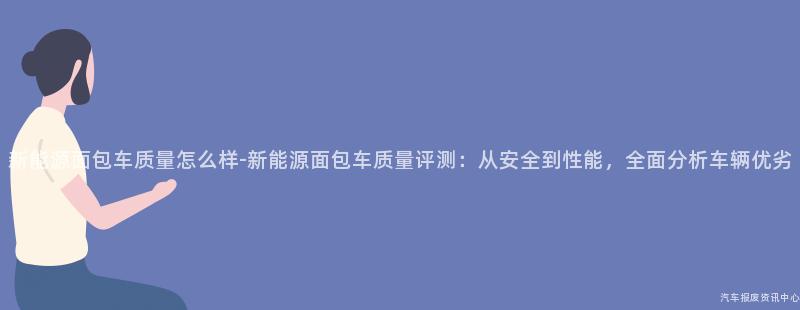 新能源面包车质量怎么样-新能源面包车质量评测：从安全到性能，全面分析车辆优劣