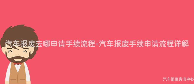 汽车报废去哪申请手续流程-汽车报废手续申请流程详解