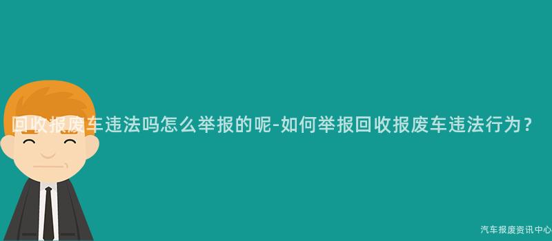 回收报废车违法吗怎么举报的呢-如何举报回收报废车违法行为？
