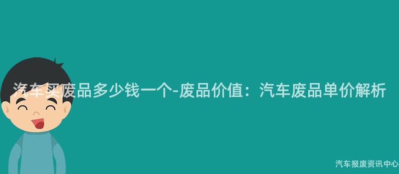 汽车买废品多少钱一个-废品价值：汽车废品单价解析