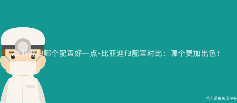 比亚迪f3哪个配置好一点-比亚迪f3配置对比：哪个更加出色！