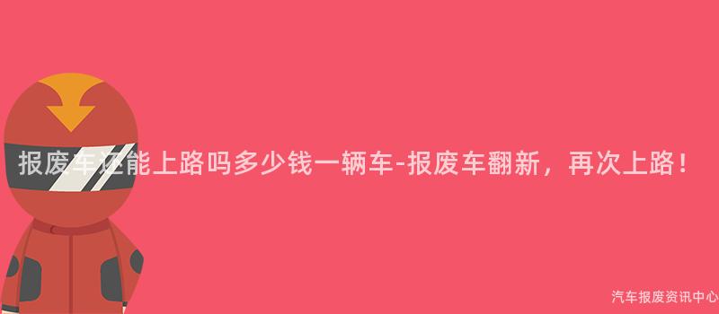 报废车还能上路吗多少钱一辆车-报废车翻新，再次上路！