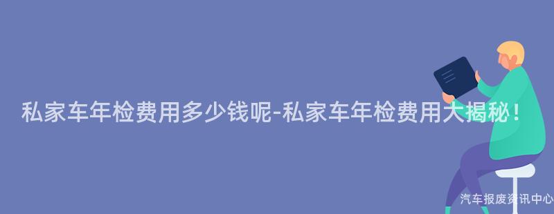 私家车年检费用多少钱呢-私家车年检费用大揭秘！