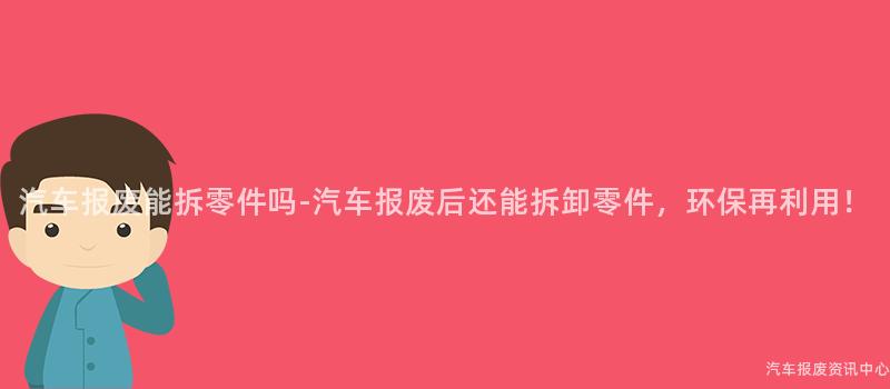 汽车报废能拆零件吗-汽车报废后还能拆卸零件，环保再利用！
