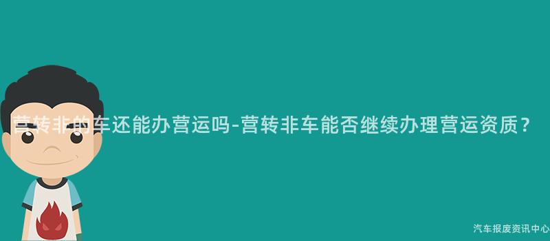 营转非的车还能办营运吗-营转非车能否继续办理营运资质？