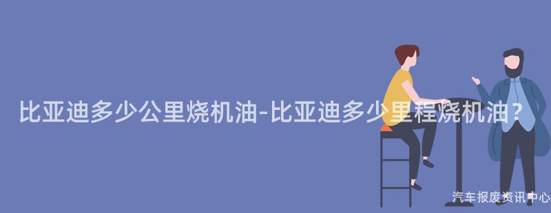 比亚迪多少公里烧机油-比亚迪多少里程烧机油？
