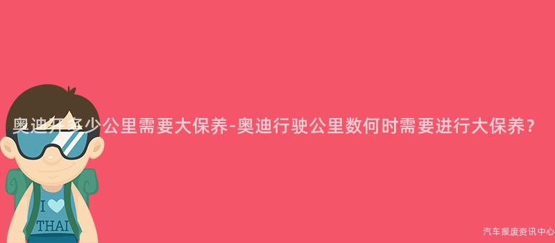 奥迪开多少公里需要大保养-奥迪行驶公里数何时需要进行大保养？