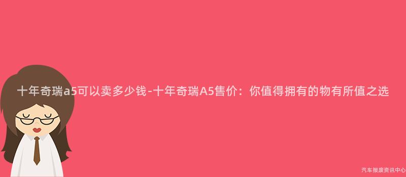 十年奇瑞a5可以卖多少钱-十年奇瑞A5售价：你值得拥有的物有所值之选