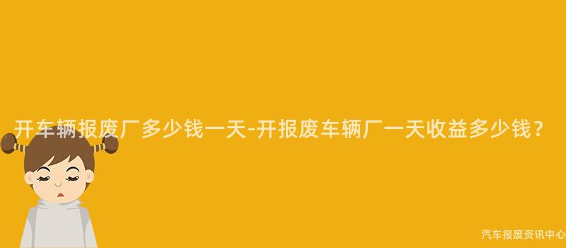 开车辆报废厂多少钱一天-开报废车辆厂一天收益多少钱？