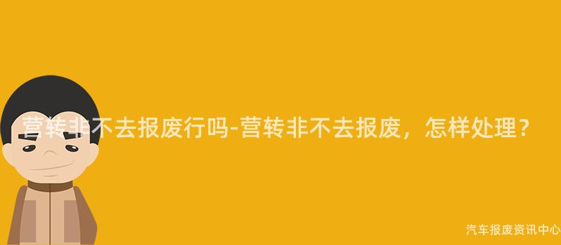 营转非不去报废行吗-营转非不去报废，怎样处理？
