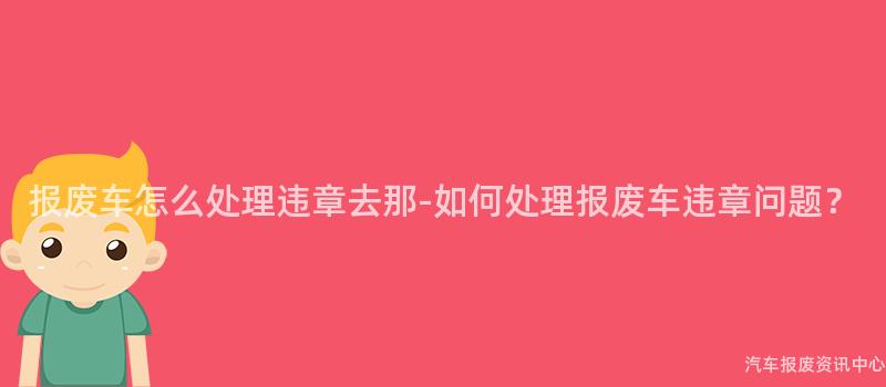 报废车怎么处理违章去那-如何处理报废车违章问题？