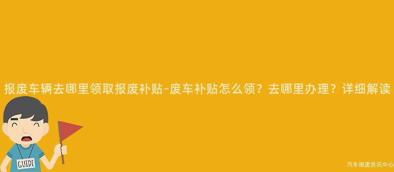 报废车辆去哪里领取报废补贴-废车补贴怎么领？去哪里办理？详细解读