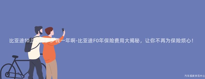 比亚迪f0上保险多少钱一年啊-比亚迪F0年保险费用大揭秘，让你不再为保险烦心！
