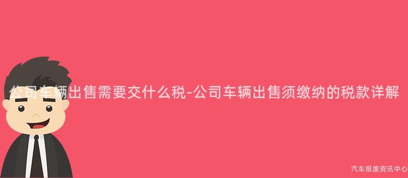 公司车辆出售需要交什么税-公司车辆出售须缴纳的税款详解
