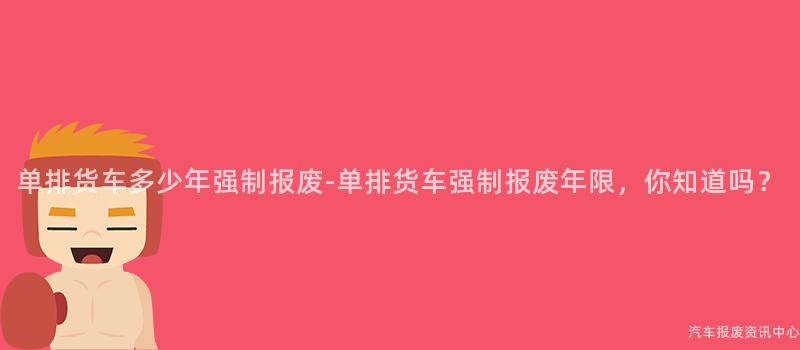 单排货车多少年强制报废-单排货车强制报废年限，你知道吗？