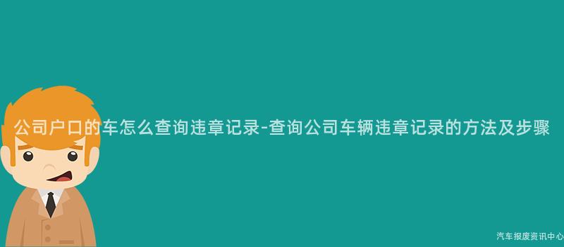 公司户口的车怎么查询违章记录-查询公司车辆违章记录的方法及步骤