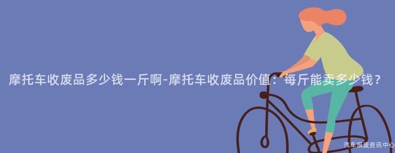 摩托车收废品多少钱一斤啊-摩托车收废品价值：每斤能卖多少钱？