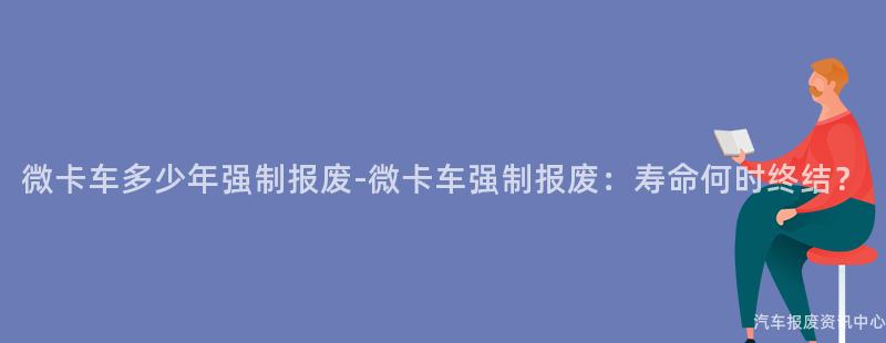 微卡车多少年强制报废-微卡车强制报废：寿命何时终结？