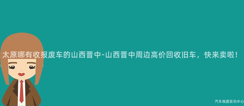 太原哪有收报废车的山西晋中-山西晋中周边高价回收旧车，快来卖啦！