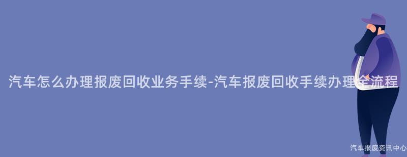 汽车怎么办理报废回收业务手续-汽车报废回收手续办理全流程