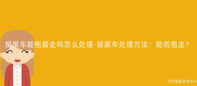 报废车能拖着走吗怎么处理-报废车处理方法：能否拖走？