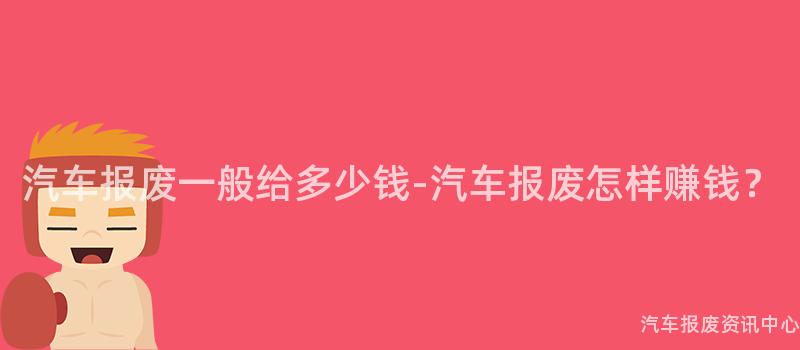汽车报废一般给多少钱-汽车报废怎样赚钱？