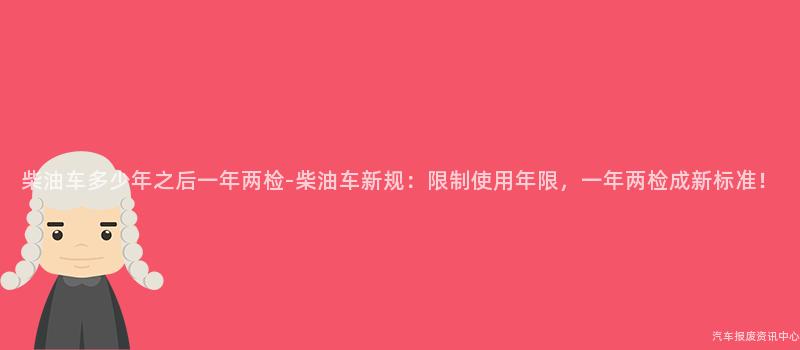 柴油车多少年之后一年两检-柴油车新规：限制使用年限，一年两检成新标准！