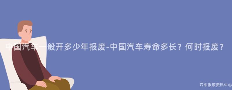 中国汽车一般开多少年报废-中国汽车寿命多长？何时报废？